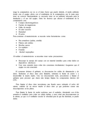 tenga la computadora ese no es el único factor que puede dañarla, el medio ambiente
donde esta el equipo afecta con el rendimiento de la computadora, por lo tanto para
tener un correcto funcionamiento es necesario tener en un ambiente adecuado para la
instalación y el uso del equipo. Entre los factores que afectan el rendimiento de la
computadora esta:
 Campos electromagnéticos
 Fuentes de magnetismo
 Fallas de energía
 El calor excesivo
 Humedad
 El polvo
Para comenzar el mantenimiento se necesita varias herramientas como:
 Des armadores (paleta, estrella)
 Pulsera anti estática ·
 Brochas suaves
 Un soplador · ·
 Franelas
 Alcohol isopropilico
Al realizar el mantenimiento se necesitan tener varias precauciones:
 Descargar la energía del cuerpo con un material (metálico para evitar daños en
dispositivos eléctricos)
 Usar ropa ajustada (para evitar des conexiones involuntarias) Asegurarse que el
equipo no este conectado
Al comenzar abrimos el gabinete, se desconectan los cables de alimentación y de
datos. Retiramos el disco duro para limpiarlo, retiramos la fuente de poder y a
desatornillar la tarjeta madre. Una vez desconectado todo, procedemos a limpiar el
gabinete para procurar que duren más tiempo limpias los componentes internos del
CPU.
Para limpiar el disco duro necesitamos una franela suave retirando el polvo del
mismo, cuidado de no mover mucho el disco duro ya que podemos causar una
descompostura en los platos.
Para limpiar la fuente de poder podemos usar el soplador, deteniendo con el des
armador el ventilador para evitar un voltaje dañino, o para evitar una descompostura en
la misma; ya que si el ventilador excede la velocidad para la que fue diseñada, se puede
dañar.
 