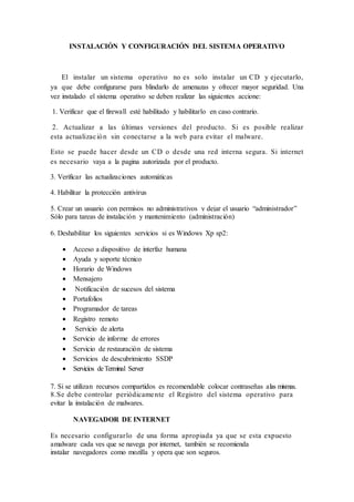 INSTALACIÓN Y CONFIGURACIÓN DEL SISTEMA OPERATIVO
El instalar un sistema operativo no es solo instalar un CD y ejecutarlo,
ya que debe configurarse para blindarlo de amenazas y ofrecer mayor seguridad. Una
vez instalado el sistema operativo se deben realizar las siguientes accione:
1. Verificar que el firewall esté habilitado y habilitarlo en caso contrario.
2. Actualizar a las últimas versiones del producto. Si es posible realizar
esta actualización sin conectarse a la web para evitar el malware.
Esto se puede hacer desde un CD o desde una red interna segura. Si internet
es necesario vaya a la pagina autorizada por el producto.
3. Verificar las actualizaciones automáticas
4. Habilitar la protección antivirus
5. Crear un usuario con permisos no administrativos y dejar el usuario “administrador”
Sólo para tareas de instalación y mantenimiento (administración)
6. Deshabilitar los siguientes servicios si es Windows Xp sp2:
 Acceso a dispositivo de interfaz humana
 Ayuda y soporte técnico
 Horario de Windows
 Mensajero
 Notificación de sucesos del sistema
 Portafolios
 Programador de tareas
 Registro remoto
 Servicio de alerta
 Servicio de informe de errores
 Servicio de restauración de sistema
 Servicios de descubrimiento SSDP
 Servicios deTerminal Server
7. Si se utilizan recursos compartidos es recomendable colocar contraseñas alas mismas.
8.Se debe controlar periódicamente el Registro del sistema operativo para
evitar la instalación de malwares.
NAVEGADOR DE INTERNET
Es necesario configurarlo de una forma apropiada ya que se esta expuesto
amalware cada ves que se navega por internet, también se recomienda
instalar navegadores como mozilla y opera que son seguros.
 