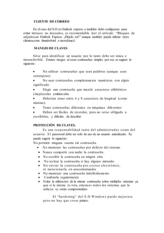 CLIENTE DE CORREO
En el caso del S.O es Outlook express y también debe configurase para
evitar intrusos no deseados, es recomendable leer el artículo: “Bloqueo de
adjuntosen Outlook Express. ¡Déjelo así!” aunque también puede utilizar otros
clientescomo thunderbird o incredimail.
MANEJO DE CLAVES
Sirve para identificar un usuario por lo tanto debe ser única e
intransferible. Existen riesgos al crear contraseñas simples por eso se sugiere lo
siguiente:
 No utilizar contraseñas que sean palabras (aunque sean
extranjeras)
 No usar contraseñas completamente numéricas con algún
significado
 Elegir una contraseña que mezcle caracteres alfabéticos
(mayúsculas yminúsculas
 Deberían tener entre 6 y 8 caracteres de longitud (como
mínimo).
 Tener contraseñas diferentes en máquinas diferentes
 Deben ser fáciles de recordar, para no verse obligado a
escribirlas, y difíciles de descifrar
PROTECCIÓN DE CLAVES.
Es una responsabilidad tanto del administrador como del
usuario. El password debe ser solo de uso de un usuario autenticado. Se
puede sugerir lo siguiente:
No permitir ninguna cuenta sin contraseña.
 No mantener las contraseñas por defecto del sistema.
 Nunca compartir con nadie la contraseña.
 No escribir la contraseña en ningún sitio
 No teclear la contraseña si hay alguien mirando.
 N o enviar la contraseña por correo electrónico,
ni mencionarla en unaconversación.
 No mantener una contraseña indefinidamente
 Cambiarla regularmente
 Evitar la utilización de la misma contraseña sobre múltiples sistemas ya
que si la misma es rota, entonces todos los sistemas que la
utilicen se verán comprometidos
El “hardening” del S.O Windows puede mejorase
pero no hay que crear pánico.
 