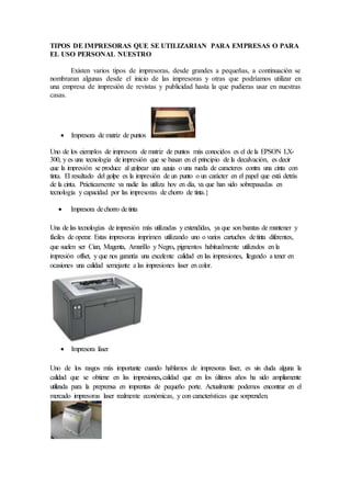 TIPOS DE IMPRESORAS QUE SE UTILIZARIAN PARA EMPRESAS O PARA
EL USO PERSONAL NUESTRO
Existen varios tipos de impresoras, desde grandes a pequeñas, a continuación se
nombraran algunas desde el inicio de las impresoras y otras que podríamos utilizar en
una empresa de impresión de revistas y publicidad hasta la que pudieras usar en nuestras
casas.
 Impresora de matriz de puntos
Uno de los ejemplos de impresora de matriz de puntos más conocidos es el de la EPSON LX-
300, y es una tecnología de impresión que se basan en el principio de la decalvación, es decir
que la impresión se produce al golpear una aguja o una rueda de caracteres contra una cinta con
tinta. El resultado del golpe es la impresión de un punto o un carácter en el papel que está detrás
de la cinta. Prácticamente ya nadie las utiliza hoy en día, ya que han sido sobrepasadas en
tecnología y capacidad por las impresoras de chorro de tinta.}
 Impresora dechorro detinta
Una de las tecnologías de impresión más utilizadas y extendidas, ya que son baratas de mantener y
fáciles de operar. Estas impresoras imprimen utilizando uno o varios cartuchos detinta diferentes,
que suelen ser Cian, Magenta, Amarillo y Negro, pigmentos habitualmente utilizados en la
impresión offset, y que nos garantía una excelente calidad en las impresiones, llegando a tener en
ocasiones una calidad semejante a las impresiones laser en color.
 Impresora láser
Uno de los rasgos más importante cuando hablamos de impresoras láser, es sin duda alguna la
calidad que se obtiene en las impresiones,calidad que en los últimos años ha sido ampliamente
utilizada para la preprensa en imprentas de pequeño porte. Actualmente podemos encontrar en el
mercado impresoras laser realmente económicas, y con características que sorprenden.
 