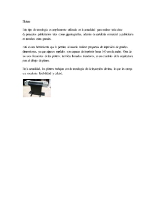 Plotters
Este tipo de tecnología es ampliamente utilizada en la actualidad para realizar toda clase
de proyectos publicitarios tales como gigantografías, además de cartelería comercial y publicitaria
en tamaños extra grandes.
Esta es una herramienta que le permite al usuario realizar proyectos de impresión de grandes
dimensiones, ya que algunos modelos son capaces de imprimir hasta 160 cm de ancho. Otra de
los usos frecuentes de los plotters, también llamados trazadores, es en el ámbito de la arquitectura
para el dibujo de planos.
En la actualidad, los plotters trabajan con la tecnología de de inyección de tinta, lo que les otorga
una excelente flexibilidad y calidad.
 