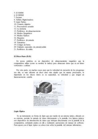 5. El SIMM
6. El DIMM
7. Escáner
8. Tableta Digitalizadora
9. Lápiz Óptico
10. Cámaras digitales
11. Procesadores actuales
12. La memoria
13. Periféricos de almacenamiento
14. Medios Magnéticos
15. Medios Ópticos
16. Disquetes
17. Periféricos de entrada
18. Telemática
19. Códigos de barra
20. Unidades especiales de entrada/salida
21. Periféricos de salida
El Disco Duro (D.D)
En pocas palabras es un dispositivo de almacenamiento magnético que la
computadora utiliza (como su nombre lo indica) para almacenar datos que en un futuro
volveremos a utilizar.
Por otra parte, en muchos casos para que la velocidad de ejecución de los programas
sea alta, es más eficiente un disco duro más rápido que un mismo procesador, lo
importante en los discos duros es su capacidad, su velocidad y que tengan un
funcionamiento estable.
Lápiz Óptico
Es un instrumento en forma de lápiz que por medio de un sistema óptico, ubicado en
su extremo, permite la entrada de datos directamente a la pantalla. Los lápices ópticos
son dispositivos de introducción de datos que trabajan directamente con la pantalla de la
computadora, señalando puntos en ella y realizando operaciones de manejo de software.
Para operar con el lápiz óptico se coloca éste sobre la pantalla del sistema informático.
 