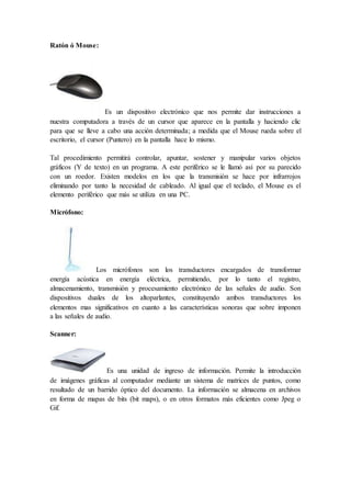 Ratón ó Mouse:
Es un dispositivo electrónico que nos permite dar instrucciones a
nuestra computadora a través de un cursor que aparece en la pantalla y haciendo clic
para que se lleve a cabo una acción determinada; a medida que el Mouse rueda sobre el
escritorio, el cursor (Puntero) en la pantalla hace lo mismo.
Tal procedimiento permitirá controlar, apuntar, sostener y manipular varios objetos
gráficos (Y de texto) en un programa. A este periférico se le llamó así por su parecido
con un roedor. Existen modelos en los que la transmisión se hace por infrarrojos
eliminando por tanto la necesidad de cableado. Al igual que el teclado, el Mouse es el
elemento periférico que más se utiliza en una PC.
Micrófono:
Los micrófonos son los transductores encargados de transformar
energía acústica en energía eléctrica, permitiendo, por lo tanto el registro,
almacenamiento, transmisión y procesamiento electrónico de las señales de audio. Son
dispositivos duales de los altoparlantes, constituyendo ambos transductores los
elementos mas significativos en cuanto a las características sonoras que sobre imponen
a las señales de audio.
Scanner:
Es una unidad de ingreso de información. Permite la introducción
de imágenes gráficas al computador mediante un sistema de matrices de puntos, como
resultado de un barrido óptico del documento. La información se almacena en archivos
en forma de mapas de bits (bit maps), o en otros formatos más eficientes como Jpeg o
Gif.
 