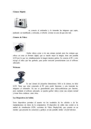 Cámara Digital:
se conecta al ordenador y le transmite las imágenes que capta,
pudiendo ser modificada y retocada, o volverla a tomar en caso de que este mal.
Cámara de Video:
Graba videos como si de una cámara normal, pero las ventajas que
ofrece en estar en formato digital, que es mucho mejor la imagen, tiene una pantalla
LCD por la que ves simultáneamente la imagen mientras grabas. Se conecta al PC y este
recoge el video que has grabado, para poder retocarlo posteriormente con el software
adecuado.
Webcam:
Es una cámara de pequeñas dimensiones. Sólo es la cámara, no tiene
LCD. Tiene que estar conectada al PC para poder funcionar, y esta transmite las
imágenes al ordenador. Su uso es generalmente para videoconferencias por Internet,
pero mediante el software adecuado, se pueden grabar videos como una cámara normal
y tomar fotos estáticas; entre otras.
Los Dispositivos de Salida:
Estos dispositivos permiten al usuario ver los resultados de los cálculos o de las
manipulaciones de datos de la computadora. El dispositivo de salida más común es la
unidad de visualización (VDU, acrónimo de Video DisplayUnit), que consiste en un
monitor que presenta los caracteres y gráficos en una pantalla similar a la del televisor.
 