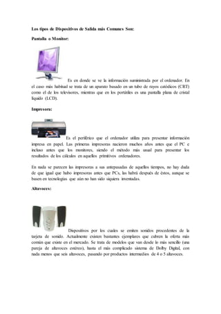Los tipos de Dispositivos de Salida más Comunes Son:
Pantalla o Monitor:
Es en donde se ve la información suministrada por el ordenador. En
el caso más habitual se trata de un aparato basado en un tubo de rayos catódicos (CRT)
como el de los televisores, mientras que en los portátiles es una pantalla plana de cristal
líquido (LCD).
Impresora:
Es el periférico que el ordenador utiliza para presentar información
impresa en papel. Las primeras impresoras nacieron muchos años antes que el PC e
incluso antes que los monitores, siendo el método más usual para presentar los
resultados de los cálculos en aquellos primitivos ordenadores.
En nada se parecen las impresoras a sus antepasadas de aquellos tiempos, no hay duda
de que igual que hubo impresoras antes que PCs, las habrá después de éstos, aunque se
basen en tecnologías que aún no han sido siquiera inventadas.
Altavoces:
Dispositivos por los cuales se emiten sonidos procedentes de la
tarjeta de sonido. Actualmente existen bastantes ejemplares que cubren la oferta más
común que existe en el mercado. Se trata de modelos que van desde lo más sencillo (una
pareja de altavoces estéreo), hasta el más complicado sistema de Dolby Digital, con
nada menos que seis altavoces, pasando por productos intermedios de 4 o 5 altavoces.
 