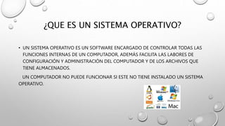 ¿QUE ES UN SISTEMA OPERATIVO?
• UN SISTEMA OPERATIVO ES UN SOFTWARE ENCARGADO DE CONTROLAR TODAS LAS
FUNCIONES INTERNAS DE UN COMPUTADOR, ADEMÁS FACILITA LAS LABORES DE
CONFIGURACIÓN Y ADMINISTRACIÓN DEL COMPUTADOR Y DE LOS ARCHIVOS QUE
TIENE ALMACENADOS.
UN COMPUTADOR NO PUEDE FUNCIONAR SI ESTE NO TIENE INSTALADO UN SISTEMA
OPERATIVO.
 