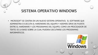 SISTEMA OPERATIVO WINDOWS
• MICROSOFT SE CENTRA EN UN NUEVO SISTEMA OPERATIVO, EL SOFTWARE QUE
ADMINISTRA O EJECUTA EL HARDWARE DEL EQUIPO Y ADEMÁS SIRVE DE PUENTE
ENTRE EL HARDWARE Y LOS PROGRAMAS DEL EQUIPO, COMO UN PROCESADOR DE
TEXTO. ES LA BASE SOBRE LA CUAL PUEDEN EJECUTARSE LOS PROGRAMAS
INFORMÁTICOS.
 