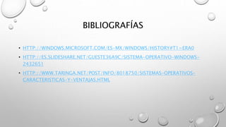 BIBLIOGRAFÍAS
• HTTP://WINDOWS.MICROSOFT.COM/ES-MX/WINDOWS/HISTORY#T1=ERA0
• HTTP://ES.SLIDESHARE.NET/GUESTE36A9C/SISTEMA-OPERATIVO-WINDOWS-
2432651
• HTTP://WWW.TARINGA.NET/POST/INFO/8018750/SISTEMAS-OPERATIVOS-
CARACTERISTICAS-Y-VENTAJAS.HTML
 
