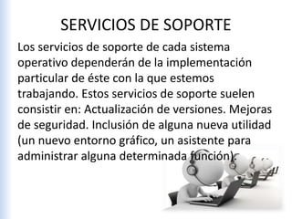 SERVICIOS DE SOPORTE
Los servicios de soporte de cada sistema
operativo dependerán de la implementación
particular de éste con la que estemos
trabajando. Estos servicios de soporte suelen
consistir en: Actualización de versiones. Mejoras
de seguridad. Inclusión de alguna nueva utilidad
(un nuevo entorno gráfico, un asistente para
administrar alguna determinada función).
 