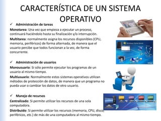 CARACTERÍSTICA DE UN SISTEMA
OPERATIVO Administración de tareas
Monotarea: Una vez que empieza a ejecutar un proceso,
continuará haciéndolo hasta su finalización y/o interrupción.
Multitarea: normalmente asigna los recursos disponibles (CPU,
memoria, periféricos) de forma alternada, de manera que el
usuario percibe que todos funcionan a la vez, de forma
concurrente.
 Administración de usuarios
Monousuario: Si sólo permite ejecutar los programas de un
usuario al mismo tiempo.
Multiusuario: Normalmente estos sistemas operativos utilizan
métodos de protección de datos, de manera que un programa no
pueda usar o cambiar los datos de otro usuario.
 Manejo de recursos
Centralizado: Si permite utilizar los recursos de una sola
computadora.
Distribuido: Si permite utilizar los recursos (memoria, CPU, disco,
periféricos, etc.) de más de una computadora al mismo tiempo.
 