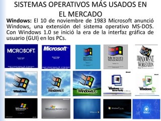 SISTEMAS OPERATIVOS MÁS USADOS EN
EL MERCADO
Windows: El 10 de noviembre de 1983 Microsoft anunció
Windows, una extensión del sistema operativo MS-DOS.
Con Windows 1.0 se inició la era de la interfaz gráfica de
usuario (GUI) en los PCs.
 