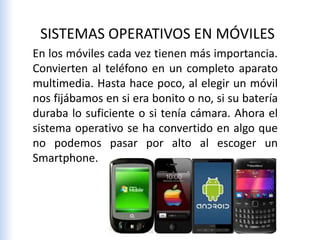 En los móviles cada vez tienen más importancia.
Convierten al teléfono en un completo aparato
multimedia. Hasta hace poco, al elegir un móvil
nos fijábamos en si era bonito o no, si su batería
duraba lo suficiente o si tenía cámara. Ahora el
sistema operativo se ha convertido en algo que
no podemos pasar por alto al escoger un
Smartphone.
SISTEMAS OPERATIVOS EN MÓVILES
 