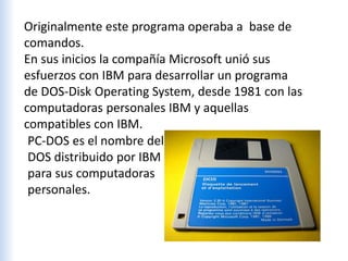 Originalmente este programa operaba a base de
comandos.
En sus inicios la compañía Microsoft unió sus
esfuerzos con IBM para desarrollar un programa
de DOS-Disk Operating System, desde 1981 con las
computadoras personales IBM y aquellas
compatibles con IBM.
PC-DOS es el nombre del
DOS distribuido por IBM
para sus computadoras
personales.
 