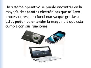 Un sistema operativo se puede encontrar en la
mayoría de aparatos electrónicos que utilicen
procesadores para funcionar ya que gracias a
estos podemos entender la maquina y que esta
cumpla con sus funciones.
 