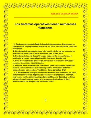 José Luis santana Zúñiga
______________________________________________________________
3
Los sistemas operativos tienen numerosas
funciones
: 1. Gestionan la memoria RAM de los distintos procesos. Un proceso es
simplemente, un programa en ejecución, es decir, una tarea que realiza el
ordenador.
2. Gestiona el almacenamiento de información de forma permanente en
unidades de disco (disco duro, disquetes, pen drives, etc).
3. Gestiona el sistema de archivos que nos permite crear, eliminar y
manipular archivos y carpetas (también llamadas directorios).
4. Crea mecanismos de protección para evitar el acceso de intrusos a
recursos o servicios no autorizados.
5. Dispone de un intérprete de comandos. Es un recurso que permite al
usuario comunicarse con el sistema operativo a través de órdenes o
comandos que son escritos. También se llama consola o Shell
. 6. El Sistema Operativo gestiona los sistemas de entrada/salida, es decir,
controla los diferentes dispositivos conectados al ordenador (monitor,
impresora, etc) La parte más importante del Sistema Operativo se llama
núcleo o kernell. Asigna tareas al procesador siguiendo un orden y
administrando los tiempos que lleva cada tarea.
 