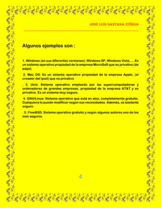 José Luis santana Zúñiga
______________________________________________________________
4
Algunos ejemplos son :
1. Windows (en sus diferentes versiones): Windows XP, Windows Vista, ... Es
un sistema operativo propiedad de la empresa MicroSoft que es privativo (de
pago).
2. Mac OS: Es un sistema operativo propiedad de la empresa Apple, (el
creador del Ipod) que es privativo
. 3. Unix: Sistema operativo empleado por las supercomputadoras y
ordenadores de grandes empresas, propiedad de la empresa AT&T y es
privativo. Es un sistema muy seguro.
4. GNU/Linux: Sistema operativo que está en alza, completamente gratuito.
Cualquiera lo puede modificar según sus necesidades. Además, es bastante
seguro
. 5. FreeBSD: Sistema operativo gratuito y según algunos autores uno de los
más seguros.
 