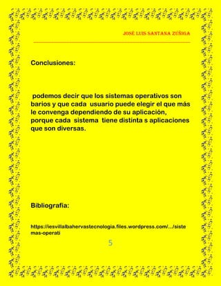 José Luis santana Zúñiga
______________________________________________________________
5
Conclusiones:
podemos decir que los sistemas operativos son
barios y que cada usuario puede elegir el que más
le convenga dependiendo de su aplicación,
porque cada sistema tiene distinta s aplicaciones
que son diversas.
Bibliografía:
https://iesvillalbahervastecnologia.files.wordpress.com/.../siste
mas-operati
 