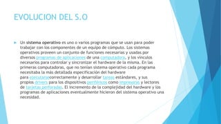 EVOLUCION DEL S.O
 Un sistema operativo es uno o varios programas que se usan para poder
trabajar con los componentes de un equipo de cómputo. Los sistemas
operativos proveen un conjunto de funciones necesarias y usadas por
diversos programas de aplicaciones de una computadora, y los vínculos
necesarios para controlar y sincronizar el hardware de la misma. En las
primeras computadoras, que no tenían sistema operativo cada programa
necesitaba la más detallada especificación del hardware
para ejecutarsecorrectamente y desarrollar tareas estándares, y sus
propios drivers para los dispositivos periféricos como impresoras y lectores
de tarjetas perforadas. El incremento de la complejidad del hardware y los
programas de aplicaciones eventualmente hicieron del sistema operativo una
necesidad.
 