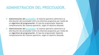 ADMINISTRACION DEL PROCESADOR.
 Administración del procesador: el sistema operativo administra la
distribución del procesador entre los distintos programas por medio de
un algoritmo de programación. El tipo de programador depende
completamente del sistema operativo, según el objetivo deseado.
 Administración del procesador: el sistema operativo administra la
distribución del procesador entre los distintos programas por medio de
un algoritmo de programación. El tipo de programador depende
completamente del sistema operativo, según el objetivo deseado.
 