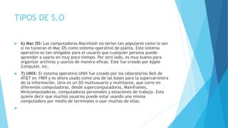 TIPOS DE S.O
 6) Mac OS: Las computadoras Macintosh no serían tan populares como lo son
si no tuvieran el Mac OS como sistema operativo de planta. Este sistema
operativo es tan amigable para el usuario que cualquier persona puede
aprender a usarlo en muy poco tiempo. Por otro lado, es muy bueno para
organizar archivos y usarlos de manera eficaz. Este fue creado por Apple
Computer, Inc.
 7) UNIX: El sistema operativo UNIX fue creado por los laboratorios Bell de
AT&T en 1969 y es ahora usado como una de las bases para la supercarretera
de la información. Unix es un SO multiusuario y multitarea, que corre en
diferentes computadoras, desde supercomputadoras, Mainframes,
Minicomputadoras, computadoras personales y estaciones de trabajo. Esto
quiere decir que muchos usuarios puede estar usando una misma
computadora por medio de terminales o usar muchas de ellas.

 
