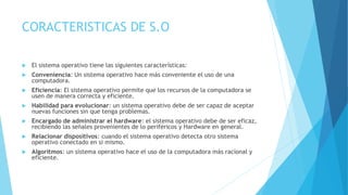 CORACTERISTICAS DE S.O
 El sistema operativo tiene las siguientes características:
 Conveniencia: Un sistema operativo hace más conveniente el uso de una
computadora.
 Eficiencia: El sistema operativo permite que los recursos de la computadora se
usen de manera correcta y eficiente.
 Habilidad para evolucionar: un sistema operativo debe de ser capaz de aceptar
nuevas funciones sin que tenga problemas.
 Encargado de administrar el hardware: el sistema operativo debe de ser eficaz,
recibiendo las señales provenientes de lo periféricos y Hardware en general.
 Relacionar dispositivos: cuando el sistema operativo detecta otro sistema
operativo conectado en si mismo.
 Algoritmos: un sistema operativo hace el uso de la computadora más racional y
eficiente.
 
