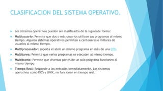 CLASIFICACION DEL SISTEMA OPERATIVO.
 Los sistemas operativos pueden ser clasificados de la siguiente forma:
 Multiusuario: Permite que dos o más usuarios utilicen sus programas al mismo
tiempo. Algunos sistemas operativos permiten a centenares o millares de
usuarios al mismo tiempo.
 Multiprocesador: soporta el abrir un mismo programa en más de una CPU.
 Multitarea: Permite que varios programas se ejecuten al mismo tiempo.
 Multitramo: Permite que diversas partes de un solo programa funcionen al
mismo tiempo.
 Tiempo Real: Responde a las entradas inmediatamente. Los sistemas
operativos como DOS y UNIX, no funcionan en tiempo real.
 