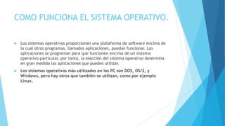 COMO FUNCIONA EL SISTEMA OPERATIVO.
 Los sistemas operativos proporcionan una plataforma de software encima de
la cual otros programas, llamados aplicaciones, puedan funcionar. Las
aplicaciones se programan para que funcionen encima de un sistema
operativo particular, por tanto, la elección del sistema operativo determina
en gran medida las aplicaciones que puedes utilizar.
 Los sistemas operativos más utilizados en los PC son DOS, OS/2, y
Windows, pero hay otros que también se utilizan, como por ejemplo
Linux.
 