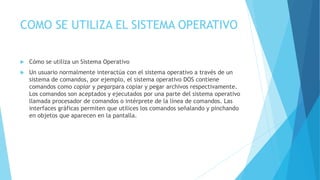 COMO SE UTILIZA EL SISTEMA OPERATIVO
 Cómo se utiliza un Sistema Operativo
 Un usuario normalmente interactúa con el sistema operativo a través de un
sistema de comandos, por ejemplo, el sistema operativo DOS contiene
comandos como copiar y pegarpara copiar y pegar archivos respectivamente.
Los comandos son aceptados y ejecutados por una parte del sistema operativo
llamada procesador de comandos o intérprete de la línea de comandos. Las
interfaces gráficas permiten que utilices los comandos señalando y pinchando
en objetos que aparecen en la pantalla.
 