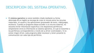 DESCRIPCION DEL SISTEMA OPERATIVO.
 El sistema operativo (a veces también citado mediante su forma
abreviada OS en inglés) se encarga de crear el vínculo entre los recursos
materiales, el usuario y las aplicaciones (procesador de texto, videojuegos,
etcétera). Cuando un programa desea acceder a un recurso material, no
necesita enviar información específica a los dispositivos periféricos;
simplemente envía la información al sistema operativo, el cual la transmite a
los periféricos correspondientes a través de su driver (controlador). Si no
existe ningún driver, cada programa debe reconocer y tener presente la
comunicación con cada tipo de periférico.
 