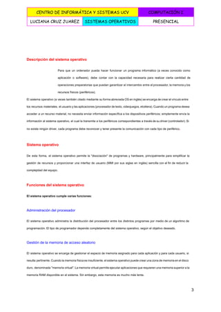  
CENTRO DE INFORMÁTICA Y SISTEMAS UCV COMPUTACIÓN I
LUCIANA CRUZ JUAREZ SISTEMAS OPERATIVOS PRESENCIAL
 
  
Descripción del sistema operativo 
Para que un ordenador pueda hacer funcionar un programa informático (a veces conocido como                           
aplicación o software), debe contar con la capacidad necesaria para realizar cierta cantidad de                           
operaciones preparatorias que puedan garantizar el intercambio entre el procesador, la memoria y los                           
recursos físicos (periféricos). 
El sistema operativo (a veces también citado mediante su forma abreviada OS en inglés) se encarga de crear el vínculo entre                                         
los recursos materiales, el usuario y las aplicaciones (procesador de texto, videojuegos, etcétera). Cuando un programa desea                                 
acceder a un recurso material, no necesita enviar información específica a los dispositivos periféricos; simplemente envía la                                 
información al sistema operativo, el cual la transmite a los periféricos correspondientes a través de su driver (controlador). Si                                     
no existe ningún driver, cada programa debe reconocer y tener presente la comunicación con cada tipo de periférico​. 
Sistema operativo 
De esta forma, el sistema operativo permite la "disociación" de programas y hardware, principalmente para simplificar la                                 
gestión de recursos y proporcionar una interfaz de usuario (MMI por sus siglas en inglés) sencilla con el fin de reducir la                                           
complejidad del equipo. 
Funciones del sistema operativo 
El sistema operativo cumple varias funciones: 
Administración del procesador 
El sistema operativo administra la distribución del procesador entre los distintos programas por medio de un algoritmo de                                   
programación. El tipo de programador depende completamente del sistema operativo, según el objetivo deseado. 
Gestión de la memoria de acceso aleatorio 
El sistema operativo se encarga de gestionar el espacio de memoria asignado para cada aplicación y para cada usuario, si                                       
resulta pertinente. Cuando la memoria física es insuficiente, el sistema operativo puede crear una zona de memoria en el disco                                       
duro, denominada "memoria virtual". La memoria virtual permite ejecutar aplicaciones que requieren una memoria superior a la                                 
memoria RAM disponible en el sistema. Sin embargo, esta memoria es mucho más lenta. 
3 
 