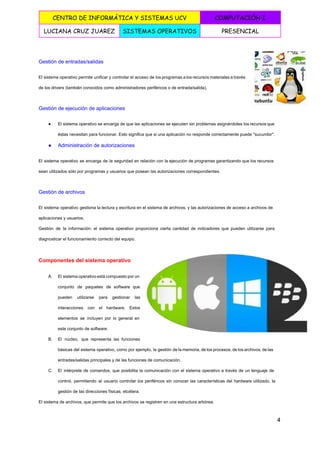  
CENTRO DE INFORMÁTICA Y SISTEMAS UCV COMPUTACIÓN I
LUCIANA CRUZ JUAREZ SISTEMAS OPERATIVOS PRESENCIAL
 
Gestión de entradas/salidas 
El sistema operativo permite unificar y controlar el acceso de los programas a los recursos materiales a través                                   
de los drivers (también conocidos como administradores periféricos o de entrada/salida). 
Gestión de ejecución de aplicaciones 
● El sistema operativo se encarga de que las aplicaciones se ejecuten sin problemas asignándoles los recursos que                                 
éstas necesitan para funcionar. Esto significa que si una aplicación no responde correctamente puede "sucumbir". 
● Administración de autorizaciones 
El sistema operativo se encarga de la seguridad en relación con la ejecución de programas garantizando que los recursos                                     
sean utilizados sólo por programas y usuarios que posean las autorizaciones correspondientes. 
Gestión de archivos 
El sistema operativo gestiona la lectura y escritura en el sistema de archivos, y las autorizaciones de acceso a archivos de                                         
aplicaciones y usuarios. 
Gestión de la información: el sistema operativo proporciona cierta cantidad de indicadores que pueden utilizarse para                               
diagnosticar el funcionamiento correcto del equipo. 
Componentes del sistema operativo 
A. El sistema operativo está compuesto por un             
conjunto de paquetes de software que           
pueden utilizarse para gestionar las         
interacciones con el hardware. Estos         
elementos se incluyen por lo general en             
este conjunto de software: 
B. El núcleo, que representa las funciones           
básicas del sistema operativo, como por ejemplo, la gestión de la memoria, de los procesos, de los archivos, de las                                       
entradas/salidas principales y de las funciones de comunicación. 
C. El intérprete de comandos, que posibilita la comunicación con el sistema operativo a través de un lenguaje de                                   
control, permitiendo al usuario controlar los periféricos sin conocer las características del hardware utilizado, la                             
gestión de las direcciones físicas, etcétera. 
El sistema de archivos, que permite que los archivos se registren en una estructura arbórea. 
4 
 