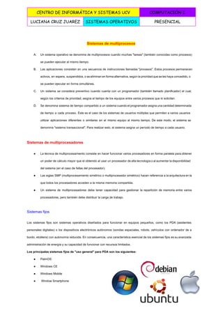  
CENTRO DE INFORMÁTICA Y SISTEMAS UCV COMPUTACIÓN I
LUCIANA CRUZ JUAREZ SISTEMAS OPERATIVOS PRESENCIAL
 
Sistemas de multiprocesos 
A. Un sistema operativo se denomina de multiprocesos cuando muchas "tareas" (también conocidas como procesos)                           
se pueden ejecutar al mismo tiempo. 
B. Las aplicaciones consisten en una secuencia de instrucciones llamadas "procesos". Estos procesos permanecen                         
activos, en espera, suspendidos, o se eliminan en forma alternativa, según la prioridad que se les haya concedido, o                                     
se pueden ejecutar en forma simultánea. 
C. Un sistema se considera preventivo cuando cuenta con un programador (también llamado planificador) el cual,                             
según los criterios de prioridad, asigna el tiempo de los equipos entre varios procesos que lo solicitan. 
D. Se denomina sistema de tiempo compartido a un sistema cuando el programador asigna una cantidad determinada                               
de tiempo a cada proceso. Éste es el caso de los sistemas de usuarios múltiples que permiten a varios usuarios                                       
utilizar aplicaciones diferentes o similares en el mismo equipo al mismo tiempo. De este modo, el sistema se                                   
denomina "sistema transaccional". Para realizar esto, el sistema asigna un período de tiempo a cada usuario. 
Sistemas de multiprocesadores 
● La técnica de multiprocesamiento consiste en hacer funcionar varios procesadores en forma paralela para obtener                             
un poder de cálculo mayor que el obtenido al usar un procesador de alta tecnología o al aumentar la disponibilidad                                       
del sistema (en el caso de fallas del procesador). 
● Las siglas SMP (multiprocesamiento simétrico o multiprocesador simétrico) hacen referencia a la arquitectura en la                             
que todos los procesadores acceden a la misma memoria compartida. 
● Un sistema de multiprocesadores debe tener capacidad para gestionar la repartición de memoria entre varios                             
procesadores, pero también debe distribuir la carga de trabajo. 
Sistemas fijos 
Los sistemas fijos son sistemas operativos diseñados para funcionar en equipos pequeños, como los PDA (asistentes                               
personales digitales) o los dispositivos electrónicos autónomos (sondas espaciales, robots, vehículos con ordenador de a                             
bordo, etcétera) con autonomía reducida. En consecuencia, una característica esencial de los sistemas fijos es su avanzada                                 
administración de energía y su capacidad de funcionar con recursos limitados. 
Los principales sistemas fijos de "uso general" para PDA son los siguientes: 
● PalmOS 
● Windows CE 
● Windows Mobile 
●  Window Smartphone 
5 
 
