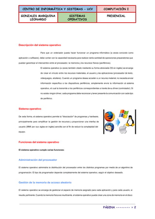 CENTRO DE INFORMÁTICA Y SISTEMAS - UCV COMPUTACIÓN I
GONZALES MARQUINA
LEONARDO
SISTEMAS
OPERATIVOS
PRESENCIAL
 
 
  
Descripción del sistema operativo 
Para que un ordenador pueda hacer funcionar un programa informático (a veces conocido como                           
aplicación o software), debe contar con la capacidad necesaria para realizar cierta cantidad de operaciones preparatorias que                                 
puedan garantizar el intercambio entre el procesador, la memoria y los recursos físicos (periféricos). 
El sistema operativo (a veces también citado mediante su forma abreviada OS en inglés) se encarga                               
de crear el vínculo entre los recursos materiales, el usuario y las aplicaciones (procesador de texto,                               
videojuegos, etcétera). Cuando un programa desea acceder a un recurso material, no necesita enviar                           
información específica a los dispositivos periféricos; simplemente envía la información al sistema                       
operativo, el cual la transmite a los periféricos correspondientes a través de su driver (controlador). Si                               
no existe ningún driver, cada programa debe reconocer y tener presente la comunicación con cada tipo                               
de periférico. 
Sistema operativo 
De esta forma, el sistema operativo permite la "disociación" de programas y hardware,                         
principalmente para simplificar la gestión de recursos y proporcionar una interfaz de                       
usuario (MMI por sus siglas en inglés) sencilla con el fin de reducir la complejidad del                               
equipo. 
Funciones del sistema operativo 
El sistema operativo cumple varias funciones: 
Administración del procesador 
El sistema operativo administra la distribución del procesador entre los distintos programas por medio de un algoritmo de                                   
programación. El tipo de programador depende completamente del sistema operativo, según el objetivo deseado. 
Gestión de la memoria de acceso aleatorio 
El sistema operativo se encarga de gestionar el espacio de memoria asignado para cada aplicación y para cada usuario, si                                       
resulta pertinente. Cuando la memoria física es insuficiente, el sistema operativo puede crear una zona de memoria en el disco                                       
PÁGINA -------- > 2
 