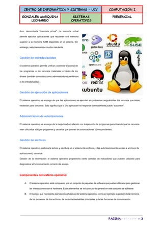 CENTRO DE INFORMÁTICA Y SISTEMAS - UCV COMPUTACIÓN I
GONZALES MARQUINA
LEONARDO
SISTEMAS
OPERATIVOS
PRESENCIAL
 
duro, denominada "memoria virtual". La memoria virtual             
permite ejecutar aplicaciones que requieren una memoria             
superior a la memoria RAM disponible en el sistema. Sin                   
embargo, esta memoria es mucho más lenta. 
Gestión de entradas/salidas 
El sistema operativo permite unificar y controlar el acceso de                   
los programas a los recursos materiales a través de los                   
drivers (también conocidos como administradores periféricos           
o de entrada/salida). 
Gestión de ejecución de aplicaciones 
El sistema operativo se encarga de que las aplicaciones se ejecuten sin problemas asignándoles los recursos que éstas                                   
necesitan para funcionar. Esto significa que si una aplicación no responde correctamente puede "sucumbir". 
Administración de autorizaciones 
El sistema operativo se encarga de la seguridad en relación con la ejecución de programas garantizando que los recursos                                     
sean utilizados sólo por programas y usuarios que posean las autorizaciones correspondientes. 
Gestión de archivos 
El sistema operativo gestiona la lectura y escritura en el sistema de archivos, y las autorizaciones de acceso a archivos de                                         
aplicaciones y usuarios. 
Gestión de la información: el sistema operativo proporciona cierta cantidad de indicadores que pueden utilizarse para                               
diagnosticar el funcionamiento correcto del equipo. 
Componentes del sistema operativo 
A. El sistema operativo está compuesto por un conjunto de paquetes de software que pueden utilizarse para gestionar                                 
las interacciones con el hardware. Estos elementos se incluyen por lo general en este conjunto de software: 
B. El núcleo, que representa las funciones básicas del sistema operativo, como por ejemplo, la gestión de la memoria,                                   
de los procesos, de los archivos, de las entradas/salidas principales y de las funciones de comunicación. 
PÁGINA -------- > 3
 