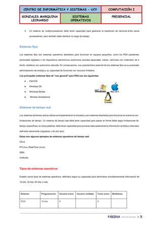CENTRO DE INFORMÁTICA Y SISTEMAS - UCV COMPUTACIÓN I
GONZALES MARQUINA
LEONARDO
SISTEMAS
OPERATIVOS
PRESENCIAL
 
3. Un sistema de multiprocesadores debe tener capacidad para gestionar la repartición de memoria entre varios                             
procesadores, pero también debe distribuir la carga de trabajo. 
Sistemas fijos 
Los sistemas fijos son sistemas operativos diseñados para funcionar en equipos pequeños, como los PDA (asistentes                               
personales digitales) o los dispositivos electrónicos autónomos (sondas espaciales, robots, vehículos con ordenador de a                             
bordo, etcétera) con autonomía reducida. En consecuencia, una característica esencial de los sistemas fijos es su avanzada                                 
administración de energía y su capacidad de funcionar con recursos limitados. 
Los principales sistemas fijos de "uso general" para PDA son los siguientes: 
● PalmOS 
● Windows CE 
● Windows Mobile 
●  Window Smartphone 
Sistemas de tiempo real 
Los sistemas de tiempo real se utilizan principalmente en la industria y son sistemas diseñados para funcionar en entornos con                                       
limitaciones de tiempo. Un sistema de tiempo real debe tener capacidad para operar en forma fiable según limitaciones de                                     
tiempo específicas; en otras palabras, debe tener capacidad para procesar adecuadamente la información recibida a intervalos                               
definidos claramente (regulares o de otro tipo). 
Estos son algunos ejemplos de sistemas operativos de tiempo real: 
OS­9; 
RTLinux (RealTime Linux); 
QNX; 
VxWorks. 
Tipos de sistemas operativos 
Existen varios tipos de sistemas operativos, definidos según su capacidad para administrar simultáneamente información de                             
16 bits, 32 bits, 64 bits o más. 
  
Sistema  Programación  Usuario único  Usuario múltiple  Tarea única  Multitarea 
DOS  16 bits  X    X   
PÁGINA -------- > 5
 