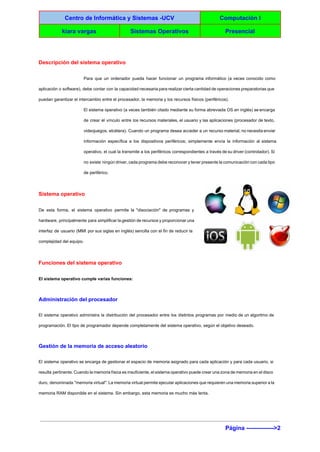  
Centro de Informática y Sistemas ­UCV  Computación I 
kiara vargas  Sistemas Operativos  Presencial 
 
Descripción del sistema operativo 
Para que un ordenador pueda hacer funcionar un programa informático (a veces conocido como                           
aplicación o software), debe contar con la capacidad necesaria para realizar cierta cantidad de operaciones preparatorias que                                 
puedan garantizar el intercambio entre el procesador, la memoria y los recursos físicos (periféricos). 
El sistema operativo (a veces también citado mediante su forma abreviada OS en inglés) se encarga                               
de crear el vínculo entre los recursos materiales, el usuario y las aplicaciones (procesador de texto,                               
videojuegos, etcétera). Cuando un programa desea acceder a un recurso material, no necesita enviar                           
información específica a los dispositivos periféricos; simplemente envía la información al sistema                       
operativo, el cual la transmite a los periféricos correspondientes a través de su driver (controlador). Si                               
no existe ningún driver, cada programa debe reconocer y tener presente la comunicación con cada tipo                               
de periférico. 
Sistema operativo 
De esta forma, el sistema operativo permite la "disociación" de programas y                       
hardware, principalmente para simplificar la gestión de recursos y proporcionar una                     
interfaz de usuario (MMI por sus siglas en inglés) sencilla con el fin de reducir la                               
complejidad del equipo. 
Funciones del sistema operativo 
El sistema operativo cumple varias funciones: 
Administración del procesador 
El sistema operativo administra la distribución del procesador entre los distintos programas por medio de un algoritmo de                                   
programación. El tipo de programador depende completamente del sistema operativo, según el objetivo deseado. 
Gestión de la memoria de acceso aleatorio 
El sistema operativo se encarga de gestionar el espacio de memoria asignado para cada aplicación y para cada usuario, si                                       
resulta pertinente. Cuando la memoria física es insuficiente, el sistema operativo puede crear una zona de memoria en el disco                                       
duro, denominada "memoria virtual". La memoria virtual permite ejecutar aplicaciones que requieren una memoria superior a la                                 
memoria RAM disponible en el sistema. Sin embargo, esta memoria es mucho más lenta. 
Página ­­­­­­­­­­­­­­>2 
 