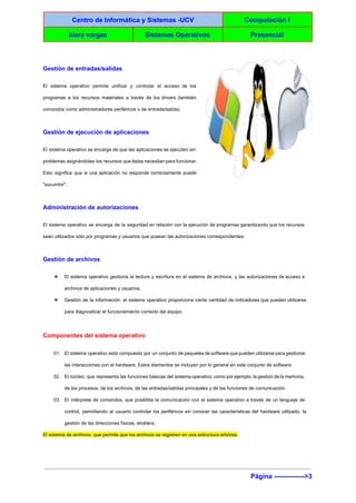 
Centro de Informática y Sistemas ­UCV  Computación I 
kiara vargas  Sistemas Operativos  Presencial 
 
Gestión de entradas/salidas 
El sistema operativo permite unificar y controlar el acceso de los                     
programas a los recursos materiales a través de los drivers (también                     
conocidos como administradores periféricos o de entrada/salida). 
Gestión de ejecución de aplicaciones 
El sistema operativo se encarga de que las aplicaciones se ejecuten sin                       
problemas asignándoles los recursos que éstas necesitan para funcionar.                 
Esto significa que si una aplicación no responde correctamente puede                   
"sucumbir". 
Administración de autorizaciones 
El sistema operativo se encarga de la seguridad en relación con la ejecución de programas garantizando que los recursos                                     
sean utilizados sólo por programas y usuarios que posean las autorizaciones correspondientes. 
Gestión de archivos 
❖ El sistema operativo gestiona la lectura y escritura en el sistema de archivos, y las autorizaciones de acceso a                                     
archivos de aplicaciones y usuarios. 
❖ Gestión de la información: el sistema operativo proporciona cierta cantidad de indicadores que pueden utilizarse                             
para diagnosticar el funcionamiento correcto del equipo. 
Componentes del sistema operativo 
01. El sistema operativo está compuesto por un conjunto de paquetes de software que pueden utilizarse para gestionar                                 
las interacciones con el hardware. Estos elementos se incluyen por lo general en este conjunto de software: 
02. El núcleo, que representa las funciones básicas del sistema operativo, como por ejemplo, la gestión de la memoria,                                   
de los procesos, de los archivos, de las entradas/salidas principales y de las funciones de comunicación. 
03. El intérprete de comandos, que posibilita la comunicación con el sistema operativo a través de un lenguaje de                                   
control, permitiendo al usuario controlar los periféricos sin conocer las características del hardware utilizado, la                             
gestión de las direcciones físicas, etcétera. 
El sistema de archivos, que permite que los archivos se registren en una estructura arbórea. 
Página ­­­­­­­­­­­­­­>3 
 