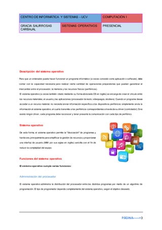 CENTRO DE INFORMÁTICA Y SISTEMAS - UCV COMPUTACIÓN I
GRACIA SALIRROSAS
CARBAJAL
SISTEMAS OPERATIVOS PRESENCIAL
PÁGINA------>3
Descripción del sistema operativo
Para que un ordenador pueda hacer funcionar un programa informático (a veces conocido como aplicación o software), debe
contar con la capacidad necesaria para realizar cierta cantidad de operaciones preparatorias que puedan garantizar el
intercambio entre el procesador, la memoria y los recursos físicos (periféricos).
El sistema operativo (a veces también citado mediante su forma abreviada OS en inglés) se encarga de crear el vínculo entre
los recursos materiales, el usuario y las aplicaciones (procesador de texto, videojuegos, etcétera). Cuando un programa desea
acceder a un recurso material, no necesita enviar información específica a los dispositivos periféricos; simplemente envía la
información al sistema operativo, el cualla transmite a los periféricos correspondientes a travésde su driver (controlador). Sino
existe ningún driver, cada programa debe reconocer y tener presente la comunicación con cada tipo de periférico.
Sistema operativo
De esta forma, el sistema operativo permite la "disociación" de programas y
hardw are, principalmente para simplificar la gestión de recursos y proporcionar
una interfaz de usuario (MMI por sus siglas en inglés) sencilla con el fin de
reducir la complejidad del equipo.
Funciones del sistema operativo
El sistema operativo cumple varias funciones:
Administración del procesador
El sistema operativo administra la distribución del procesador entre los distintos programas por medio de un algoritmo de
programación. El tipo de programador depende completamente del sistema operativo, según el objetivo deseado.
 