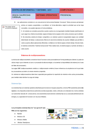 CENTRO DE INFORMÁTICA Y SISTEMAS - UCV COMPUTACIÓN I
GRACIA SALIRROSAS
CARBAJAL
SISTEMAS OPERATIVOS PRESENCIAL
PÁGINA------>6
B. Las aplicaciones consisten en una secuencia de instrucciones llamadas "procesos". Estos procesos permanecen
activos, en espera, suspendidos, o se eliminan en forma alternativa, según la prioridad que se les haya
concedido, o se pueden ejecutar en forma simultánea.
C. Un sistema se considera preventivo cuando cuenta con un programador (también llamado planificador) el
cual, según los criterios de prioridad, asigna el tiempo de los equipos entre varios procesos que lo solicitan.
D. Se denomina sistema de tiempo compartido a un sistema cuando el programador asigna una cantidad
determinada de tiempo a cada proceso. Éste es el caso de los sistemas de usuarios múltiples que permiten a
varios usuarios utilizar aplicaciones diferentes o similares en el mismo equipo al mismo tiempo. De este modo,
el sistema se denomina "sistema transaccional". Para realizar esto, el sistema asigna un período de tiempo a
cada usuario.
Sistemas de multiprocesadores
La técnica de multiprocesamiento consiste en hacer funcionar varios procesadoresen forma paralela para obtener un poder de
cálculo mayor que el obtenido al usar un procesador de alta tecnología o al aumentar la disponibilidad del sistema (en el caso
de fallas del procesador).
Las siglas SMP (multiprocesamiento simétrico o multiprocesador simétrico) hacen referencia a la arquitectura en la que todos
los procesadores acceden a la misma memoria compartida.
Un sistema de multiprocesadores debe tener capacidad para gestionar la repartición de memoria entre varios procesadores,
pero también debe distribuir la carga de trabajo.
Sistemas fijos
Los sistemas fijos son sistemas operativosdiseñadospara funcionar en equipos pequeños, como los PDA (asistentes personales
digitales) o los dispositivos electrónicos autónomos (sondas espaciales, robots, vehículos con ordenador de a bordo, etcétera)
con autonomía reducida. En consecuencia, una característica esencialde los sistemas fijos es su avanzada administración de
energía y su capacidad de funcionar con recursos limitados.
Los principales sistemas fijos de "uso general" para
PDA son los siguientes:
★ PalmOS
★ Window s CE
★ Window s Mobile
★ Window Smartphone
 