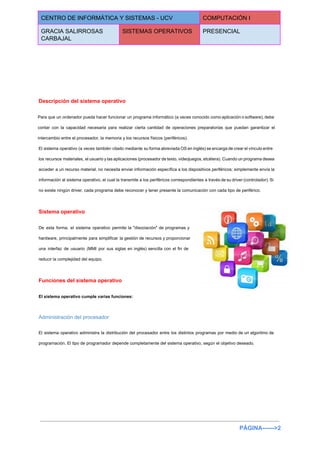  
CENTRO DE INFORMÁTICA Y SISTEMAS ­ UCV  COMPUTACIÓN I 
GRACIA SALIRROSAS 
CARBAJAL 
SISTEMAS OPERATIVOS  PRESENCIAL 
 
 
 
  
Descripción del sistema operativo 
Para que un ordenador pueda hacer funcionar un programa informático (a veces conocido como aplicación o software), debe                                   
contar con la capacidad necesaria para realizar cierta cantidad de operaciones preparatorias que puedan garantizar el                               
intercambio entre el procesador, la memoria y los recursos físicos (periféricos). 
El sistema operativo (a veces también citado mediante su forma abreviada OS en inglés) se encarga de crear el vínculo entre                                         
los recursos materiales, el usuario y las aplicaciones (procesador de texto, videojuegos, etcétera). Cuando un programa desea                                 
acceder a un recurso material, no necesita enviar información específica a los dispositivos periféricos; simplemente envía la                                 
información al sistema operativo, el cual la transmite a los periféricos correspondientes a través de su driver (controlador). Si                                     
no existe ningún driver, cada programa debe reconocer y tener presente la comunicación con cada tipo de periférico. 
Sistema operativo 
De esta forma, el sistema operativo permite la "disociación" de programas y                       
hardware, principalmente para simplificar la gestión de recursos y proporcionar                   
una interfaz de usuario (MMI por sus siglas en inglés) sencilla con el fin de                             
reducir la complejidad del equipo. 
Funciones del sistema operativo 
El sistema operativo cumple varias funciones: 
Administración del procesador 
El sistema operativo administra la distribución del procesador entre los distintos programas por medio de un algoritmo de                                   
programación. El tipo de programador depende completamente del sistema operativo, según el objetivo deseado. 
PÁGINA­­­­­­>2 
 