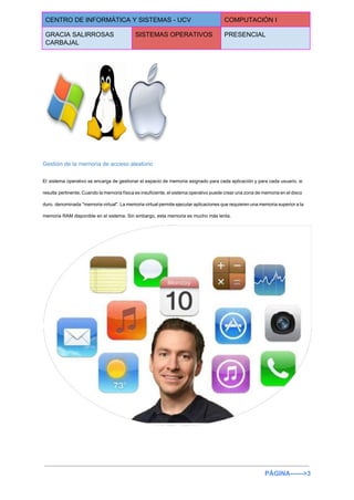  
CENTRO DE INFORMÁTICA Y SISTEMAS ­ UCV  COMPUTACIÓN I 
GRACIA SALIRROSAS 
CARBAJAL 
SISTEMAS OPERATIVOS  PRESENCIAL 
 
 
Gestión de la memoria de acceso aleatorio 
El sistema operativo se encarga de gestionar el espacio de memoria asignado para cada aplicación y para cada usuario, si                                       
resulta pertinente. Cuando la memoria física es insuficiente, el sistema operativo puede crear una zona de memoria en el disco                                       
duro, denominada "memoria virtual". La memoria virtual permite ejecutar aplicaciones que requieren una memoria superior a la                                 
memoria RAM disponible en el sistema. Sin embargo, esta memoria es mucho más lenta. 
 
PÁGINA­­­­­­>3 
 