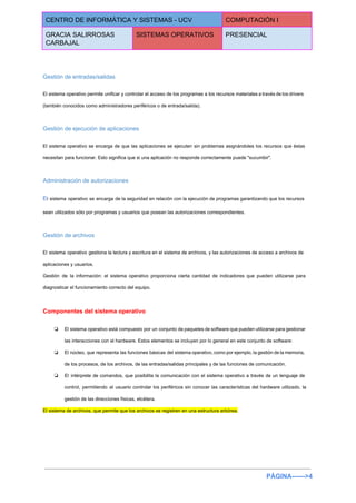  
CENTRO DE INFORMÁTICA Y SISTEMAS ­ UCV  COMPUTACIÓN I 
GRACIA SALIRROSAS 
CARBAJAL 
SISTEMAS OPERATIVOS  PRESENCIAL 
 
Gestión de entradas/salidas 
El sistema operativo permite unificar y controlar el acceso de los programas a los recursos materiales a través de los drivers                                         
(también conocidos como administradores periféricos o de entrada/salida). 
Gestión de ejecución de aplicaciones 
El sistema operativo se encarga de que las aplicaciones se ejecuten sin problemas asignándoles los recursos que éstas                                   
necesitan para funcionar. Esto significa que si una aplicación no responde correctamente puede "sucumbir". 
Administración de autorizaciones 
E​l sistema operativo se encarga de la seguridad en relación con la ejecución de programas garantizando que los recursos                                     
sean utilizados sólo por programas y usuarios que posean las autorizaciones correspondientes. 
Gestión de archivos 
El sistema operativo gestiona la lectura y escritura en el sistema de archivos, y las autorizaciones de acceso a archivos de                                         
aplicaciones y usuarios. 
Gestión de la información: el sistema operativo proporciona cierta cantidad de indicadores que pueden utilizarse para                               
diagnosticar el funcionamiento correcto del equipo. 
Componentes del sistema operativo 
❏ El sistema operativo está compuesto por un conjunto de paquetes de software que pueden utilizarse para gestionar                                 
las interacciones con el hardware. Estos elementos se incluyen por lo general en este conjunto de software: 
❏ El núcleo, que representa las funciones básicas del sistema operativo, como por ejemplo, la gestión de la memoria,                                   
de los procesos, de los archivos, de las entradas/salidas principales y de las funciones de comunicación. 
❏ El intérprete de comandos, que posibilita la comunicación con el sistema operativo a través de un lenguaje de                                   
control, permitiendo al usuario controlar los periféricos sin conocer las características del hardware utilizado, la                             
gestión de las direcciones físicas, etcétera. 
El sistema de archivos, que permite que los archivos se registren en una estructura arbórea. 
PÁGINA­­­­­­>4 
 