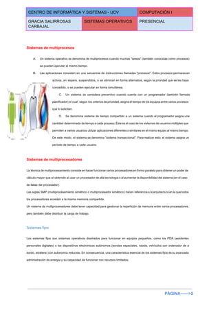  
CENTRO DE INFORMÁTICA Y SISTEMAS ­ UCV  COMPUTACIÓN I 
GRACIA SALIRROSAS 
CARBAJAL 
SISTEMAS OPERATIVOS  PRESENCIAL 
 
Sistemas de multiprocesos 
A. Un sistema operativo se denomina de multiprocesos cuando muchas "tareas" (también conocidas como procesos)                           
se pueden ejecutar al mismo tiempo. 
B. Las aplicaciones consisten en una secuencia de instrucciones llamadas "procesos". Estos procesos permanecen                         
activos, en espera, suspendidos, o se eliminan en forma alternativa, según la prioridad que se les haya                                 
concedido, o se pueden ejecutar en forma simultánea. 
C. Un sistema se considera preventivo cuando cuenta con un programador (también llamado                       
planificador) el cual, según los criterios de prioridad, asigna el tiempo de los equipos entre varios procesos                                 
que lo solicitan. 
D. Se denomina sistema de tiempo compartido a un sistema cuando el programador asigna una                           
cantidad determinada de tiempo a cada proceso. Éste es el caso de los sistemas de usuarios múltiples que                                   
permiten a varios usuarios utilizar aplicaciones diferentes o similares en el mismo equipo al mismo tiempo.                               
De este modo, el sistema se denomina "sistema transaccional". Para realizar esto, el sistema asigna un                               
período de tiempo a cada usuario. 
Sistemas de multiprocesadores 
La técnica de multiprocesamiento consiste en hacer funcionar varios procesadores en forma paralela para obtener un poder de                                   
cálculo mayor que el obtenido al usar un procesador de alta tecnología o al aumentar la disponibilidad del sistema (en el caso                                           
de fallas del procesador). 
Las siglas SMP (multiprocesamiento simétrico o multiprocesador simétrico) hacen referencia a la arquitectura en la que todos                                 
los procesadores acceden a la misma memoria compartida. 
Un sistema de multiprocesadores debe tener capacidad para gestionar la repartición de memoria entre varios procesadores,                               
pero también debe distribuir la carga de trabajo. 
Sistemas fijos 
Los sistemas fijos son sistemas operativos diseñados para funcionar en equipos pequeños, como los PDA (asistentes                               
personales digitales) o los dispositivos electrónicos autónomos (sondas espaciales, robots, vehículos con ordenador de a                             
bordo, etcétera) con autonomía reducida. En consecuencia, una característica esencial de los sistemas fijos es su avanzada                                 
administración de energía y su capacidad de funcionar con recursos limitados. 
 
 
PÁGINA­­­­­­>5 
 
