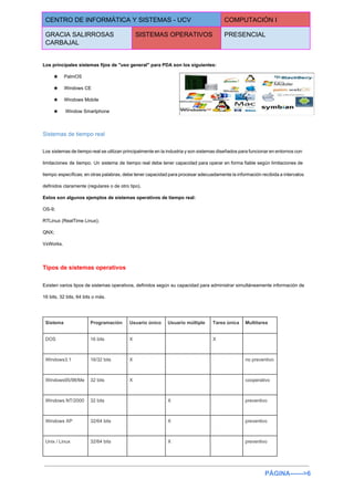  
CENTRO DE INFORMÁTICA Y SISTEMAS ­ UCV  COMPUTACIÓN I 
GRACIA SALIRROSAS 
CARBAJAL 
SISTEMAS OPERATIVOS  PRESENCIAL 
 
Los principales sistemas fijos de "uso general" para PDA son los siguientes: 
★ PalmOS 
★ Windows CE 
★ Windows Mobile 
★  Window Smartphone 
Sistemas de tiempo real 
Los sistemas de tiempo real se utilizan principalmente en la industria y son sistemas diseñados para funcionar en entornos con                                       
limitaciones de tiempo. Un sistema de tiempo real debe tener capacidad para operar en forma fiable según limitaciones de                                     
tiempo específicas; en otras palabras, debe tener capacidad para procesar adecuadamente la información recibida a intervalos                               
definidos claramente (regulares o de otro tipo). 
Estos son algunos ejemplos de sistemas operativos de tiempo real: 
OS­9; 
RTLinux (RealTime Linux); 
QNX; 
VxWorks. 
Tipos de sistemas operativos 
Existen varios tipos de sistemas operativos, definidos según su capacidad para administrar simultáneamente información de                             
16 bits, 32 bits, 64 bits o más. 
  
Sistema  Programación  Usuario único  Usuario múltiple  Tarea única  Multitarea 
DOS  16 bits  X    X   
Windows3.1  16/32 bits  X      no preventivo 
Windows95/98/Me  32 bits  X      cooperativo 
Windows NT/2000  32 bits    X    preventivo 
Windows XP  32/64 bits    X    preventivo 
Unix / Linux  32/64 bits    X    preventivo 
PÁGINA­­­­­­>6 
 