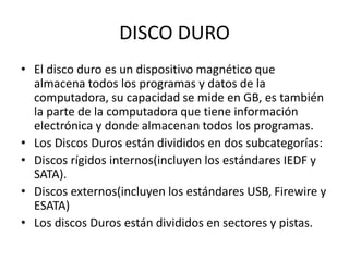 DISCO DURO
• El disco duro es un dispositivo magnético que
almacena todos los programas y datos de la
computadora, su capacidad se mide en GB, es también
la parte de la computadora que tiene información
electrónica y donde almacenan todos los programas.
• Los Discos Duros están divididos en dos subcategorías:
• Discos rígidos internos(incluyen los estándares IEDF y
SATA).
• Discos externos(incluyen los estándares USB, Firewire y
ESATA)
• Los discos Duros están divididos en sectores y pistas.
 