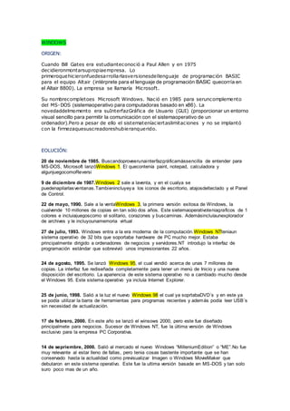 WINDOWS
ORIGEN:
Cuando Bill Gates era estudianteconoció a Paul Allen y en 1975
decidieronmontarsupropiaempresa. Lo
primeroquehicieronfuedesarrollarlasversionesdellenguaje de programación BASIC
para el equipo Altair (intérprete para el lenguaje de programación BASIC quecorría en
el Altair 8800). La empresa se llamaría Microsoft.
Su nombrecompletoes Microsoft Windows. Nació en 1985 para seruncomplemento
del MS-DOS (sistemaoperativo para computadoras basado en x86). La
novedaddelmomento era suInterfazGráfica de Usuario (GUI) (proporcionar un entorno
visual sencillo para permitir la comunicación con el sistemaoperativo de un
ordenador).Pero a pesar de ello el sistemateníaciertaslimitaciones y no se implantó
con la firmezaquesuscreadoreshubieranquerido.
EOLUCIÓN:
20 de noviembre de 1985. Buscandoproveerunainterfazgráficamássencilla de entender para
MS-DOS, Microsoft lanzóWindows 1. El quecontenía paint, notepad, calculadora y
algunjuegocomoReversi
9 de diciembre de 1987.Windows 2 sale a laventa, y en el cualya se
puedenapilarlasventanas.Tambienincluyeya los iconos de escritorio, atajosdelteclado y el Panel
de Control.
22 de mayo, 1990. Sale a la ventaWindows 3, la primera versión exitosa de Windows, la
cualvende 10 millones de copias en tan sólo dos años. Este sietemaoperativoteniagraficos de 1
colores e incluiajuegoscomo el solitario, corazones y buscaminas. Ademásincluíaunexplorador
de archives y le incluyounamemoria virtual
27 de julio, 1993. Windows entra a la era moderna de la computación.Windows NTteniaun
sistema operativo de 32 bits que soportaba hardware de PC mucho mejor. Estaba
principalmente dirigido a ordenadores de negocios y servidores.NT introdujo la interfaz de
programación estándar que sobrevivió unos impresionantes 22 años.
24 de agosto, 1995. Se lanzó Windows 95, el cual vendió acerca de unas 7 millones de
copias. La interfaz fue rediseñada completamente para tener un menú de Inicio y una nueva
disposición del escritorio. La apariencia de este sistema operativo no a cambiado mucho desde
el Windows 95. Este sistema operativo ya incluía Internet Explorer.
25 de junio, 1998. Salió a la luz el nuevo Windows 98 el cual ya soprtabaDVD´s y en este ya
se podía utilizar la barra de herramientas para programas recientes y además podía leer USB´s
sin necesidad de actualización.
17 de febrero, 2000. En este año se lanzó el winsows 2000, pero este fue diseñado
principalmete para negocios. Sucesor de Windows NT, fue la última versión de Windows
exclusivo para la empresa PC Corporativa.
14 de sepriembre, 2000. Salió al mercado el nuevo Windows “MilleniumEdition” o “ME”.No fue
muy relevante al estar lleno de fallas, pero tenia cosas bastente importante que se han
conservado hasta la actualidad como previsualizar Imagen o Windows MovieMaker que
debutaron en este sistema operativo. Este fue la ultima versión basade en MS-DOS y tan solo
suro poco mas de un año.
 