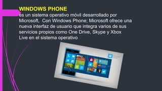 WINDOWS PHONE
es un sistema operativo móvil desarrollado por
Microsoft, Con Windows Phone; Microsoft ofrece una
nueva interfaz de usuario que integra varios de sus
servicios propios como One Drive, Skype y Xbox
Live en el sistema operativo
 