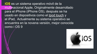 iOS es un sistema operativo móvil de la
multinacional Apple, Originalmente desarrollado
para el iPhone (iPhone OS), después se ha
usado en dispositivos como el Ipod touch y
el iPad, Actualmente su sistema operativo se
encuentra en la novena versión, mejor conocida
como i OS 9
 
