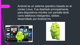 Android es un sistema operativo basado en el
núcleo Linux, Fue diseñado principalmente
para dispositivos móviles con pantalla táctil,
como teléfonos inteligentes, tablets ,
desarrollado por Android Inc.
 