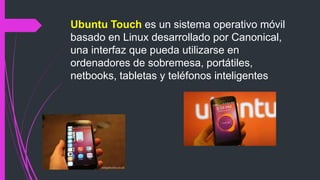 Ubuntu Touch es un sistema operativo móvil
basado en Linux desarrollado por Canonical,
una interfaz que pueda utilizarse en
ordenadores de sobremesa, portátiles,
netbooks, tabletas y teléfonos inteligentes
 